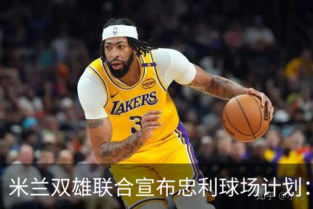 米兰双雄联合宣布忠利球场计划：2031-32赛季启用年收入2600万欧